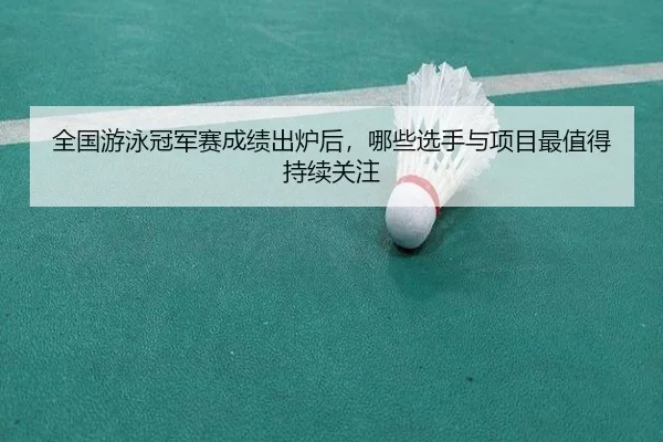 全国游泳冠军赛成绩出炉后，哪些选手与项目最值得持续关注